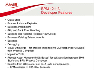 BPM 12.1.3
Developer Features
• Quick Start
• Process Instance Expiration
• Business Parameters
• Skip and Back Error Handling
• Suspend and Resume Process Flow Object
• Business Catalog Enhancements
• Scripting
• Debugging
• Visual Diff/Merge – for process imported into JDeveloper (BPM Studio)
from Process Composer
• Migration Tools
• Process Asset Manager (MDS Based) for collaboration between BPM
Studio and BPM Process Composer
• Benefits from JDeveloper and SOA Suite enhancements
– BPM application == SOA [SCA] Composite
 