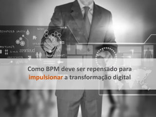 Como BPM deve ser repensado para
impulsionar a transformação digital
 