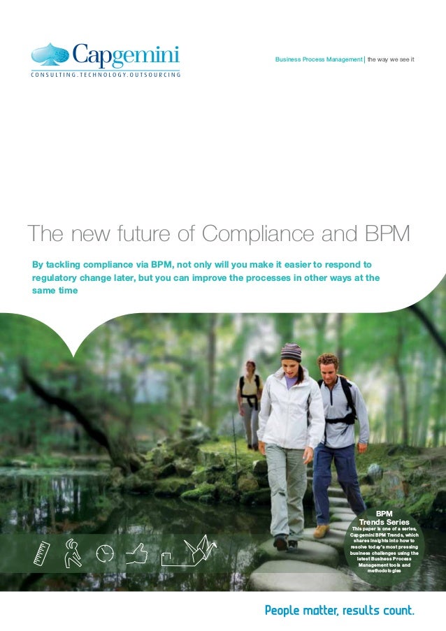 By tackling compliance via BPM, not only will you make it easier to respond to
regulatory change later, but you can improve the processes in other ways at the
same time
The new future of Compliance and BPM
BPM
Trends Series
This paper is one of a series,
Capgemini BPM Trends, which
shares insights into how to
resolve today’s most pressing
business challenges using the
latest Business Process
Management tools and
methodologies
the way we see it
Business Process Management
 