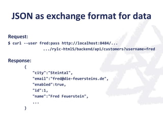 JSON	
  as	
  exchange	
  format	
  for	
  data	
  
	
  
Request:	
  
$	
  curl	
  -­‐-­‐user	
  fred:pass	
  http://localhost:8484/...	
  
.../rylc-­‐html5/backend/api/customers?username=fred	
  
	
  
Response:	
  
	
   	
  {	
  
	
   	
   	
  "city":"Steintal",	
  
	
   	
   	
  "email":"fred@die-­‐feuersteins.de",	
  
	
   	
   	
  "enabled":true,	
  
	
   	
   	
  "id":1,	
  
	
   	
   	
  "name":"Fred	
  Feuerstein",	
  
	
   	
   	
  ...	
  
	
   	
  }	
  
 