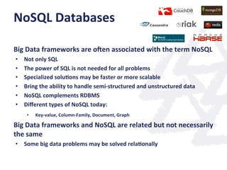 NoSQL	
  Databases	
  
	
  
Big	
  Data	
  frameworks	
  are	
  ogen	
  associated	
  with	
  the	
  term	
  NoSQL	
  
•  Not	
  only	
  SQL	
  
•  The	
  power	
  of	
  SQL	
  is	
  not	
  needed	
  for	
  all	
  problems	
  
•  Specialized	
  solu;ons	
  may	
  be	
  faster	
  or	
  more	
  scalable	
  
•  Bring	
  the	
  ability	
  to	
  handle	
  semi-­‐structured	
  and	
  unstructured	
  data	
  
•  NoSQL	
  complements	
  RDBMS	
  	
  
•  Diﬀerent	
  types	
  of	
  NoSQL	
  today:	
  
•  Key-­‐value,	
  Column-­‐Family,	
  Document,	
  Graph	
  
Big	
  Data	
  frameworks	
  and	
  NoSQL	
  are	
  related	
  but	
  not	
  necessarily	
  
the	
  same	
  
•  Some	
  big	
  data	
  problems	
  may	
  be	
  solved	
  rela;onally	
  
	
  
 