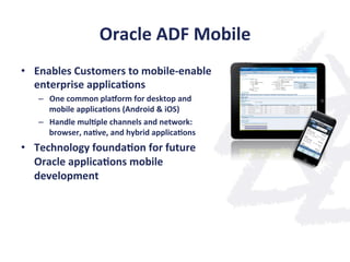 Oracle	
  ADF	
  Mobile	
  
•  Enables	
  Customers	
  to	
  mobile-­‐enable	
  
enterprise	
  applica;ons	
  
–  One	
  common	
  pla}orm	
  for	
  desktop	
  and	
  
mobile	
  applica;ons	
  (Android	
  &	
  iOS)	
  
–  Handle	
  mul;ple	
  channels	
  and	
  network:	
  
browser,	
  na;ve,	
  and	
  hybrid	
  applica;ons	
  
•  Technology	
  founda;on	
  for	
  future	
  
Oracle	
  applica;ons	
  mobile	
  
development	
  
 