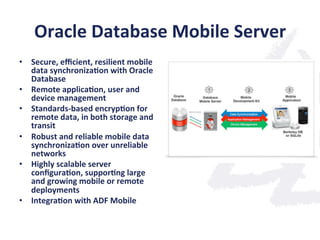 Oracle	
  Database	
  Mobile	
  Server	
  
•  Secure,	
  eﬃcient,	
  resilient	
  mobile	
  
data	
  synchroniza;on	
  with	
  Oracle	
  
Database	
  	
  
•  Remote	
  applica;on,	
  user	
  and	
  
device	
  management	
  	
  
•  Standards-­‐based	
  encryp;on	
  for	
  
remote	
  data,	
  in	
  both	
  storage	
  and	
  
transit	
  	
  
•  Robust	
  and	
  reliable	
  mobile	
  data	
  
synchroniza;on	
  over	
  unreliable	
  
networks	
  
•  Highly	
  scalable	
  server	
  
conﬁgura;on,	
  suppor;ng	
  large	
  
and	
  growing	
  mobile	
  or	
  remote	
  
deployments	
  	
  
•  Integra;on	
  with	
  ADF	
  Mobile	
  
 