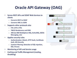 Oracle	
  API	
  Gateway	
  (OAG)	
  
•  Serves	
  REST	
  APIs	
  and	
  SOAP	
  Web	
  Services	
  to	
  
clients	
  
–  Converts	
  REST	
  to	
  SOAP	
  
–  Converts	
  XML	
  to	
  JSON	
  
•  Supports	
  other	
  protocols	
  also	
  
–  FTP,	
  SFTP,	
  FTPS	
  
–  TIBCO	
  Rendezvous	
  and	
  EMS	
  
–  JMS	
  (to	
  IBM	
  WebSphere	
  MQ,	
  Ac;veMQ,	
  JBOSS	
  
Messaging,	
  etc)	
  
•  Applies	
  security	
  rules	
  
–  Authen;ca;on:	
  OAuth,	
  HTTP	
  Auth,	
  Cer;ﬁcate	
  
Auth,	
  WS-­‐Security	
  
–  Content	
  Filtering:	
  Detec;on	
  of	
  SQL	
  Injec;on,	
  
XSS,	
  Viruses	
  
•  Monitoring	
  of	
  API	
  and	
  Service	
  usage	
  
•  Caching	
  and	
  Traﬃc	
  Management	
  (rou;ng,	
  
thronling)	
  
 