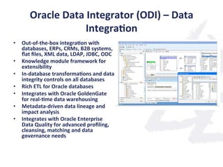 Oracle	
  Data	
  Integrator	
  (ODI)	
  –	
  Data	
  
Integra;on	
  
•  Out-­‐of-­‐the-­‐box	
  integra;on	
  with	
  
databases,	
  ERPs,	
  CRMs,	
  B2B	
  systems,	
  
ﬂat	
  ﬁles,	
  XML	
  data,	
  LDAP,	
  JDBC,	
  ODC	
  
•  Knowledge	
  module	
  framework	
  for	
  
extensibility	
  
•  In-­‐database	
  transforma;ons	
  and	
  data	
  
integrity	
  controls	
  on	
  all	
  databases	
  
•  Rich	
  ETL	
  for	
  Oracle	
  databases	
  
•  Integrates	
  with	
  Oracle	
  GoldenGate	
  
for	
  real-­‐;me	
  data	
  warehousing	
  
•  Metadata-­‐driven	
  data	
  lineage	
  and	
  
impact	
  analysis	
  
•  Integrates	
  with	
  Oracle	
  Enterprise	
  
Data	
  Quality	
  for	
  advanced	
  proﬁling,	
  
cleansing,	
  matching	
  and	
  data	
  
governance	
  needs	
  
 