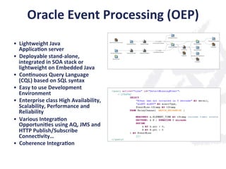 Oracle	
  Event	
  Processing	
  (OEP)	
  
•  Lightweight	
  Java	
  	
  
Applica;on	
  server	
  
•  Deployable	
  stand-­‐alone,	
  
integrated	
  in	
  SOA	
  stack	
  or	
  
lightweight	
  on	
  Embedded	
  Java	
  
•  Con;nuous	
  Query	
  Language	
  
(CQL)	
  based	
  on	
  SQL	
  syntax	
  
•  Easy	
  to	
  use	
  Development	
  
Environment	
  
•  Enterprise	
  class	
  High	
  Availability,	
  
Scalability,	
  Performance	
  and	
  
Reliability	
  
•  Various	
  Integra;on	
  
Opportuni;es	
  using	
  AQ,	
  JMS	
  and	
  
HTTP	
  Publish/Subscribe	
  
Connec;vity…	
  	
  
•  Coherence	
  Integra;on	
  
 