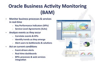 Oracle	
  Business	
  Ac;vity	
  Monitoring	
  
(BAM)	
  
•  Monitor	
  business	
  processes	
  &	
  services	
  
in	
  real-­‐;me	
  
–  Key	
  Performance	
  Indicators	
  (KPIs)	
  
–  Service-­‐Level	
  Agreements	
  (SLAs)	
  
•  Analyze	
  events	
  as	
  they	
  occur	
  	
  
–  Correlate	
  events	
  &	
  KPIs	
  
–  Iden;fy	
  trends	
  as	
  they	
  emerge	
  
–  Alert	
  users	
  to	
  bonlenecks	
  &	
  solu;ons	
  
•  Act	
  on	
  current	
  condi;ons	
  
–  Event-­‐driven	
  alerts	
  
–  Real-­‐;me	
  dashboards	
  
–  BPEL	
  processes	
  &	
  web	
  services	
  
integra;on	
  
 