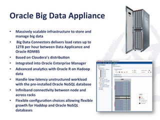 Oracle	
  Big	
  Data	
  Appliance	
  
•  Massively	
  scalable	
  infrastructure	
  to	
  store	
  and	
  
manage	
  big	
  data	
  
•  	
  Big	
  Data	
  Connectors	
  delivers	
  load	
  rates	
  up	
  to	
  
12TB	
  per	
  hour	
  between	
  Data	
  Applicance	
  and	
  
Oracle	
  RDMBS	
  
•  Based	
  on	
  Cloudera’s	
  distribu;on	
  
•  Integrated	
  into	
  Oracle	
  Enterprise	
  Manager	
  
•  Advanced	
  analy;cs	
  with	
  Oracle	
  R	
  on	
  Hadoop	
  
data	
  
•  Handle	
  low-­‐latency	
  unstructured	
  workload	
  
with	
  the	
  pre-­‐installed	
  Oracle	
  NoSQL	
  database	
  
•  Inﬁniband	
  connec;vity	
  between	
  node	
  and	
  
across	
  racks	
  
•  Flexible	
  conﬁgura;on	
  choices	
  allowing	
  ﬂexible	
  
growth	
  for	
  Haddop	
  and	
  Oracle	
  NoSQL	
  
databases	
  
 