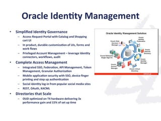 Oracle	
  Iden;ty	
  Management	
  
•  Simpliﬁed	
  Iden;ty	
  Governance	
  
–  Access	
  Request	
  Portal	
  with	
  Catalog	
  and	
  Shopping	
  
cart	
  UI	
  
–  In	
  product,	
  durable	
  customiza;on	
  of	
  UIs,	
  forms	
  and	
  
work	
  ﬂows	
  
–  Privileged	
  Account	
  Management	
  –	
  leverage	
  Iden;ty	
  
connectors,	
  workﬂows,	
  audit	
  
•  Complete	
  Access	
  Management	
  
–  Integrated	
  SSO,	
  Federa;on,	
  API	
  Management,	
  Token	
  
Management,	
  Granular	
  Authoriza;on	
  
–  Mobile	
  applica;on	
  security	
  with	
  SSO,	
  device	
  ﬁnger	
  
prin;ng	
  and	
  step	
  up	
  authen;ca;on	
  
–  Social	
  iden;ty	
  log-­‐in	
  from	
  popular	
  social	
  media	
  sites	
  
–  REST,	
  OAuth,	
  XACML	
  
•  Directories	
  that	
  Scale	
  
–  OUD	
  op;mized	
  on	
  T4	
  hardware	
  delivering	
  3x	
  
performance	
  gain	
  and	
  15%	
  of	
  set	
  up	
  ;me	
  
 