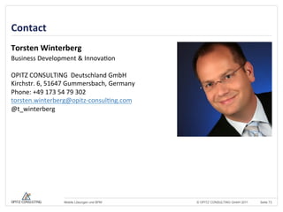 © OPITZ CONSULTING GmbH 2011 Seite 73Mobile Lösungen und BPM
Contact	
  
Torsten	
  Winterberg	
  
Business	
  Development	
  &	
  Innova+on	
  
	
  
OPITZ	
  CONSULTING	
  	
  Deutschland	
  GmbH	
  
Kirchstr.	
  6,	
  51647	
  Gummersbach,	
  Germany	
  
Phone:	
  +49	
  173	
  54	
  79	
  302	
  
torsten.winterberg@opitz-­‐consul+ng.com	
  
@t_winterberg	
  	
  
 