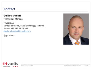 © OPITZ CONSULTING GmbH 2011 Seite 74Mobile Lösungen und BPM
Contact	
  
Guido	
  Schmutz	
  
Technology	
  Manager	
  
	
  
Trivadis	
  AG	
  
Europa-­‐Strasse	
  5,	
  8152	
  GlaVbrugg,	
  Schweiz	
  
Phone:	
  +49	
  173	
  54	
  79	
  302	
  
guido.schmutz@trivadis.com	
  
@gschmutz	
  	
  
 