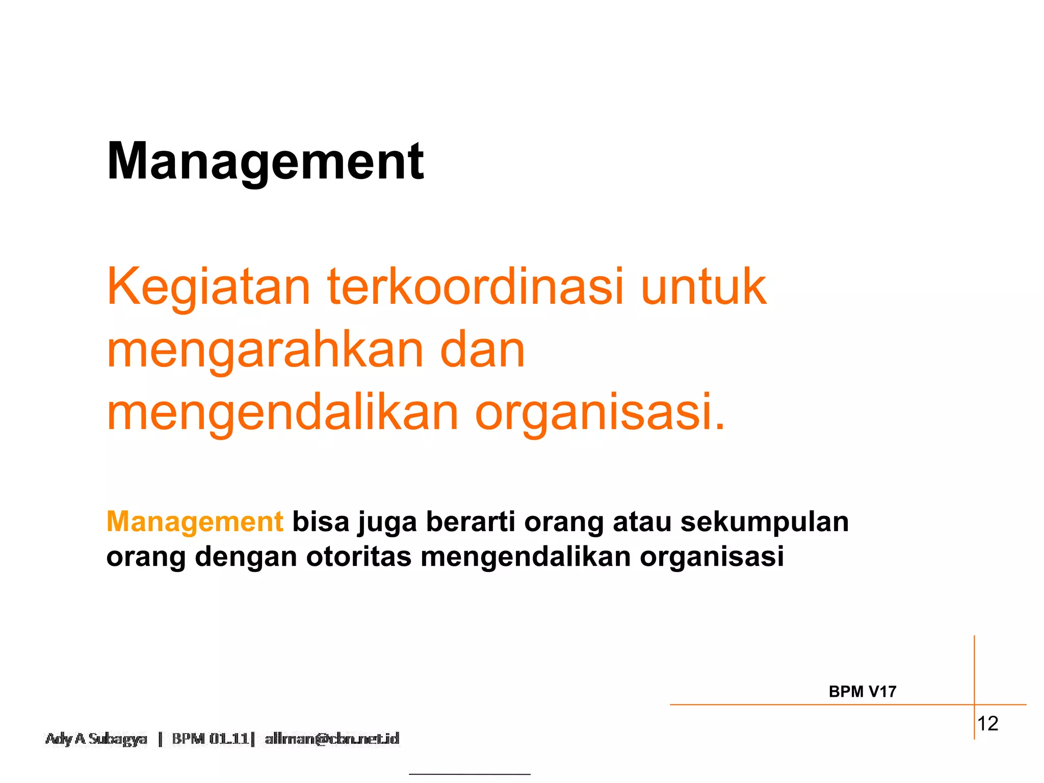 Management

Kegiatan terkoordinasi untuk
mengarahkan dan
mengendalikan organisasi.
Management bisa juga berarti orang atau sekumpulan
orang dengan otoritas mengendalikan organisasi



                                                BPM V17

                                                          12
 