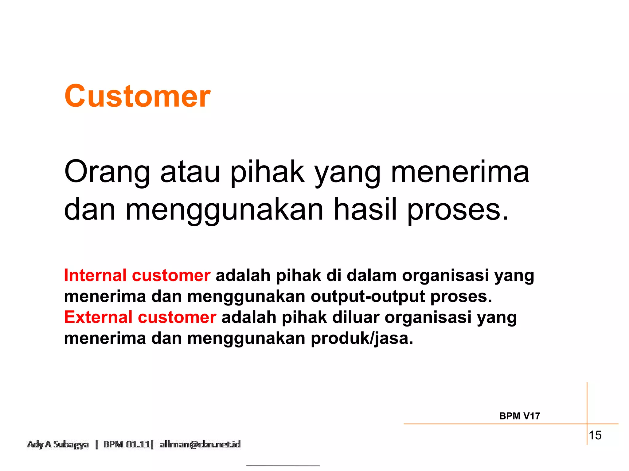 Customer

Orang atau pihak yang menerima
dan menggunakan hasil proses.
Internal customer adalah pihak di dalam organisasi yang
menerima dan menggunakan output-output proses.
External customer adalah pihak diluar organisasi yang
menerima dan menggunakan produk/jasa.



                                                  BPM V17

                                                            15
 