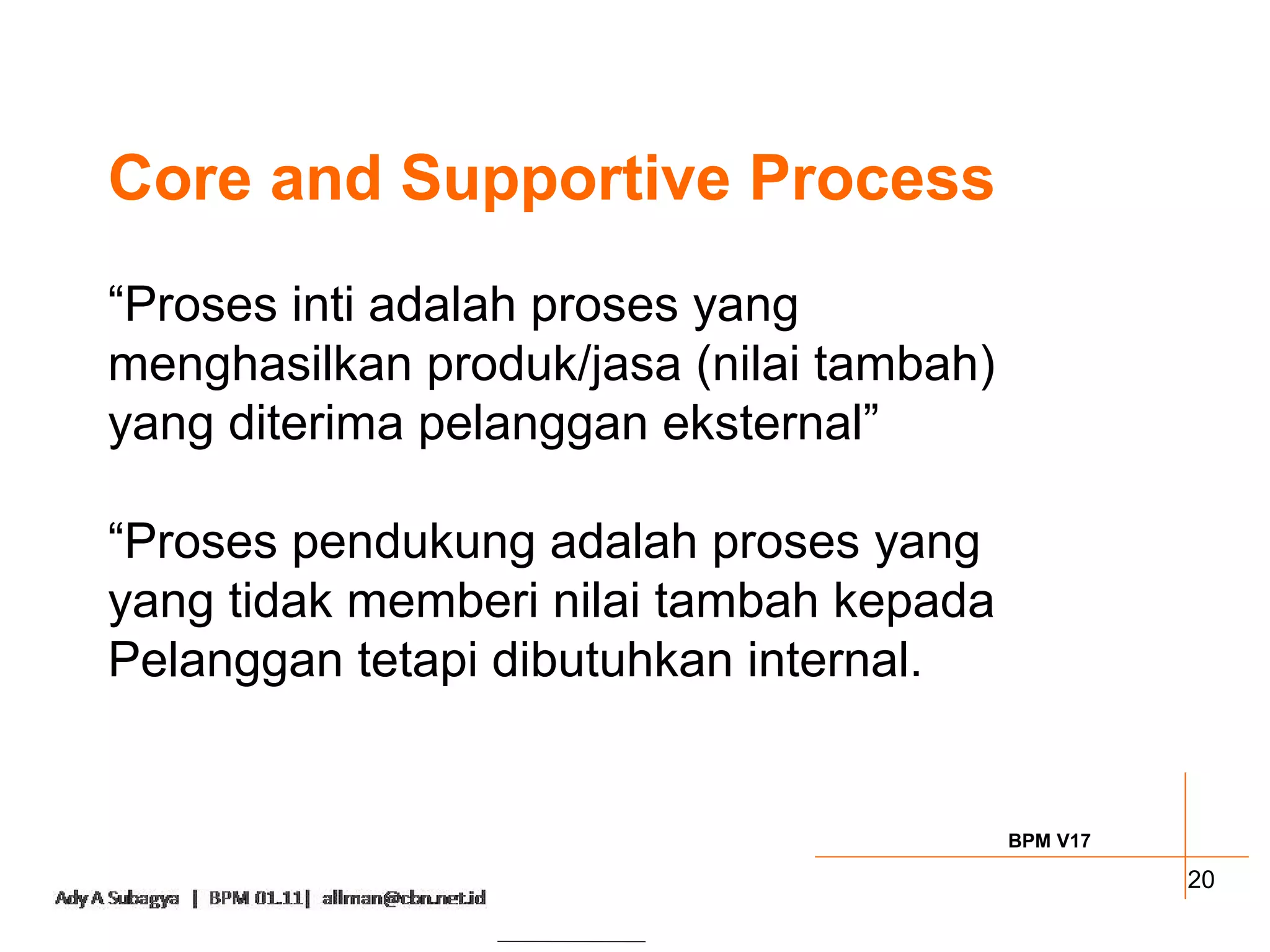 Core and Supportive Process
“Proses inti adalah proses yang
menghasilkan produk/jasa (nilai tambah)
yang diterima pelanggan eksternal”

“Proses pendukung adalah proses yang
yang tidak memberi nilai tambah kepada
Pelanggan tetapi dibutuhkan internal.


                                          BPM V17

                                                    20
 