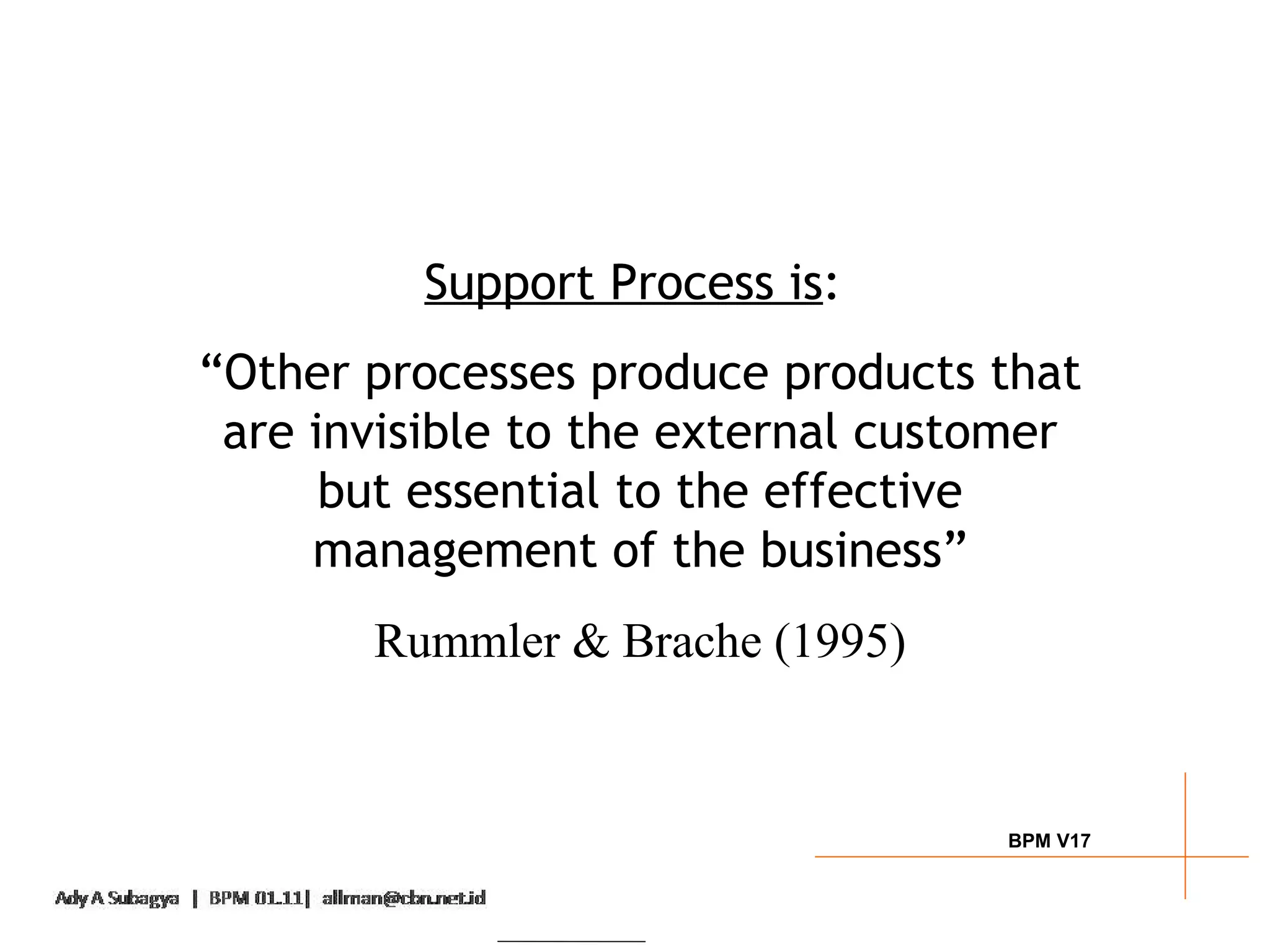 Support Process is:
“Other processes produce products that
 are invisible to the external customer
      but essential to the effective
     management of the business”
       Rummler & Brache (1995)


                                   BPM V17
 