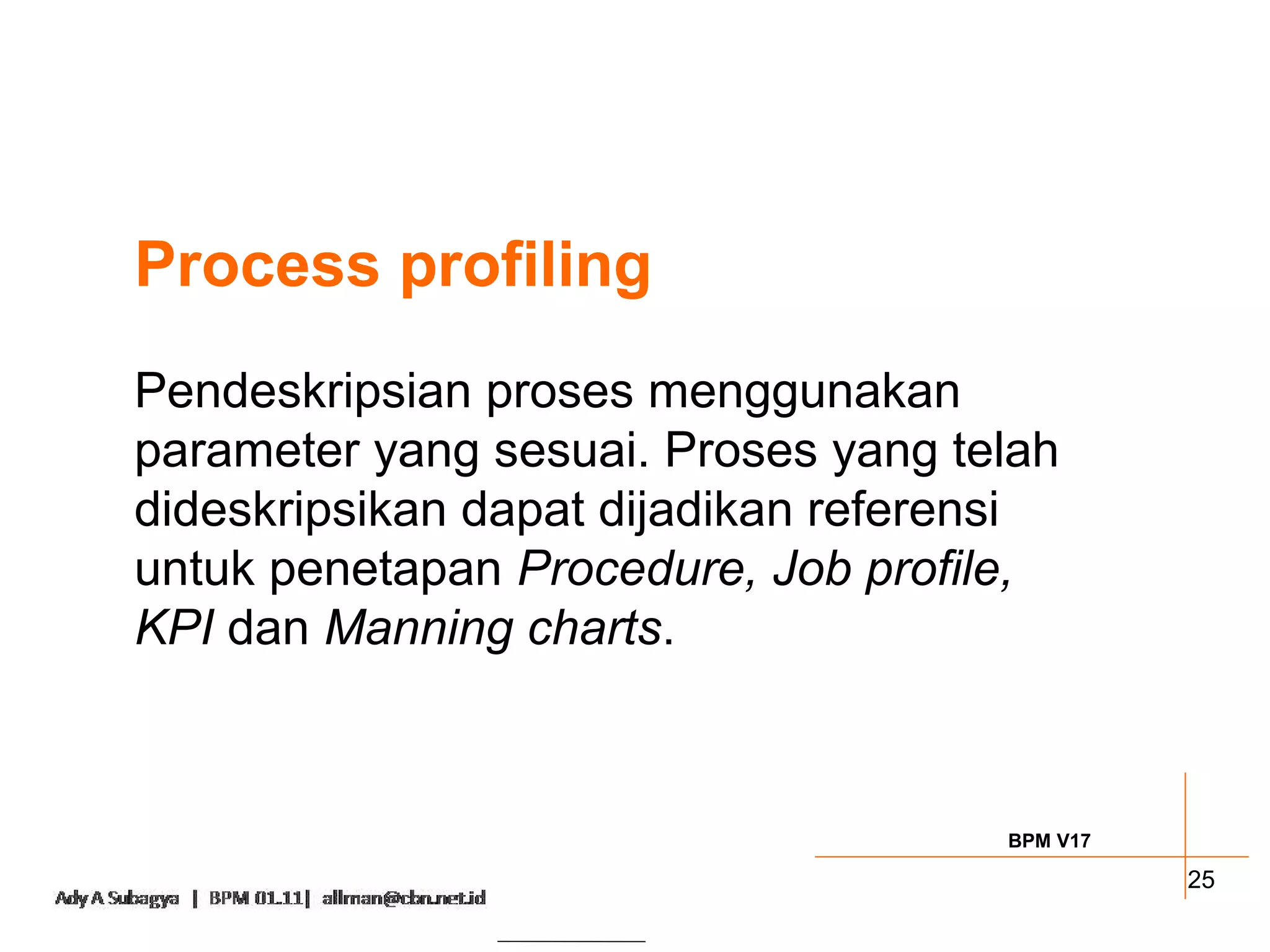 Process profiling
Pendeskripsian proses menggunakan
parameter yang sesuai. Proses yang telah
dideskripsikan dapat dijadikan referensi
untuk penetapan Procedure, Job profile,
KPI dan Manning charts.



                                     BPM V17

                                               25
 