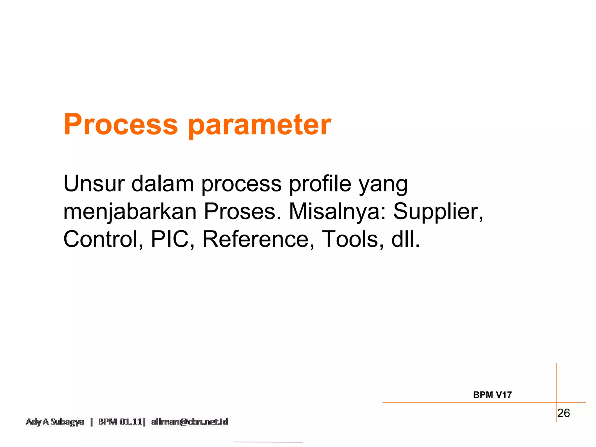 Process parameter
Unsur dalam process profile yang
menjabarkan Proses. Misalnya: Supplier,
Control, PIC, Reference, Tools, dll.




                                     BPM V17

                                               26
 