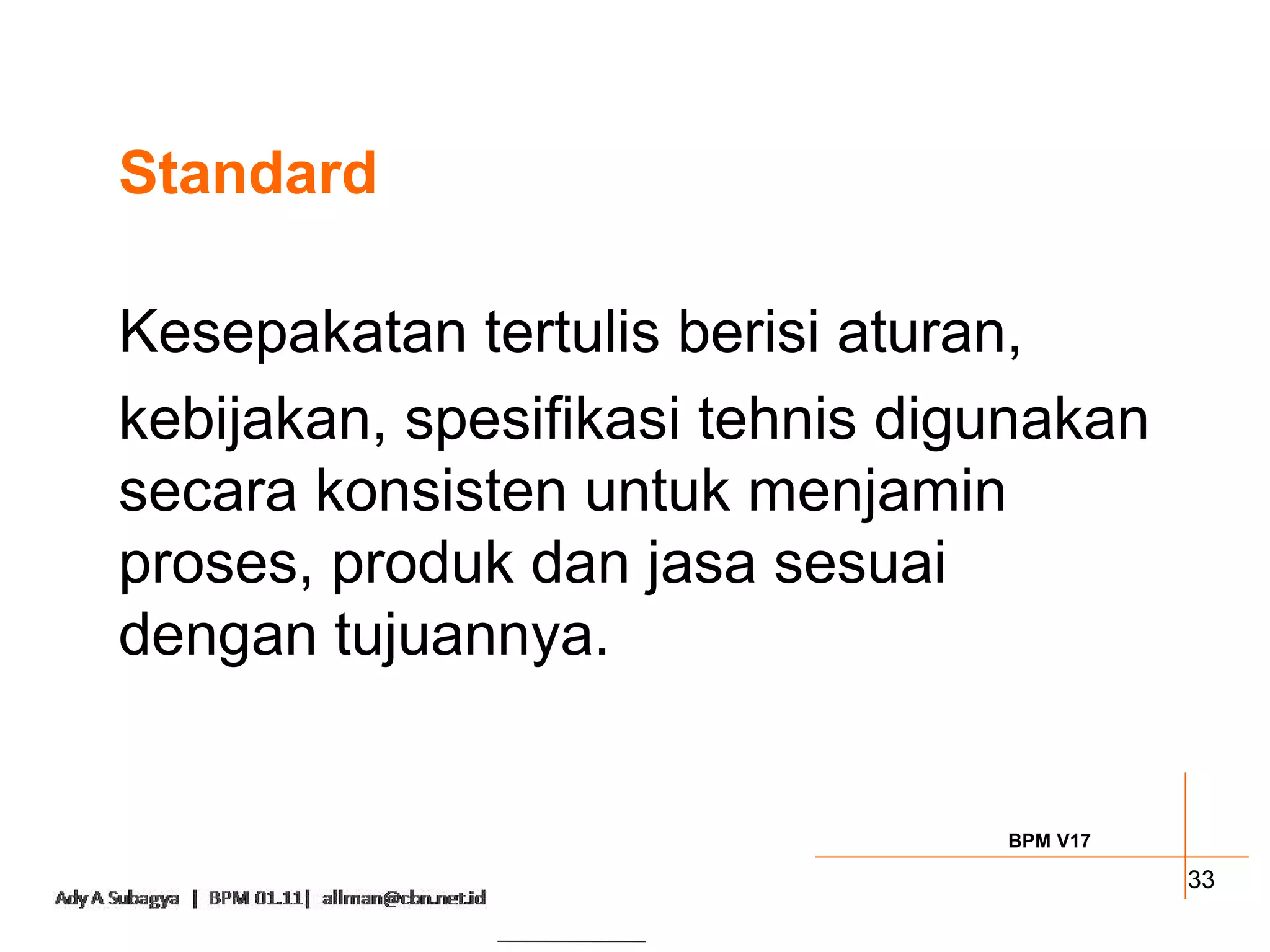 Standard

Kesepakatan tertulis berisi aturan,
kebijakan, spesifikasi tehnis digunakan
secara konsisten untuk menjamin
proses, produk dan jasa sesuai
dengan tujuannya.


                                 BPM V17

                                           33
 