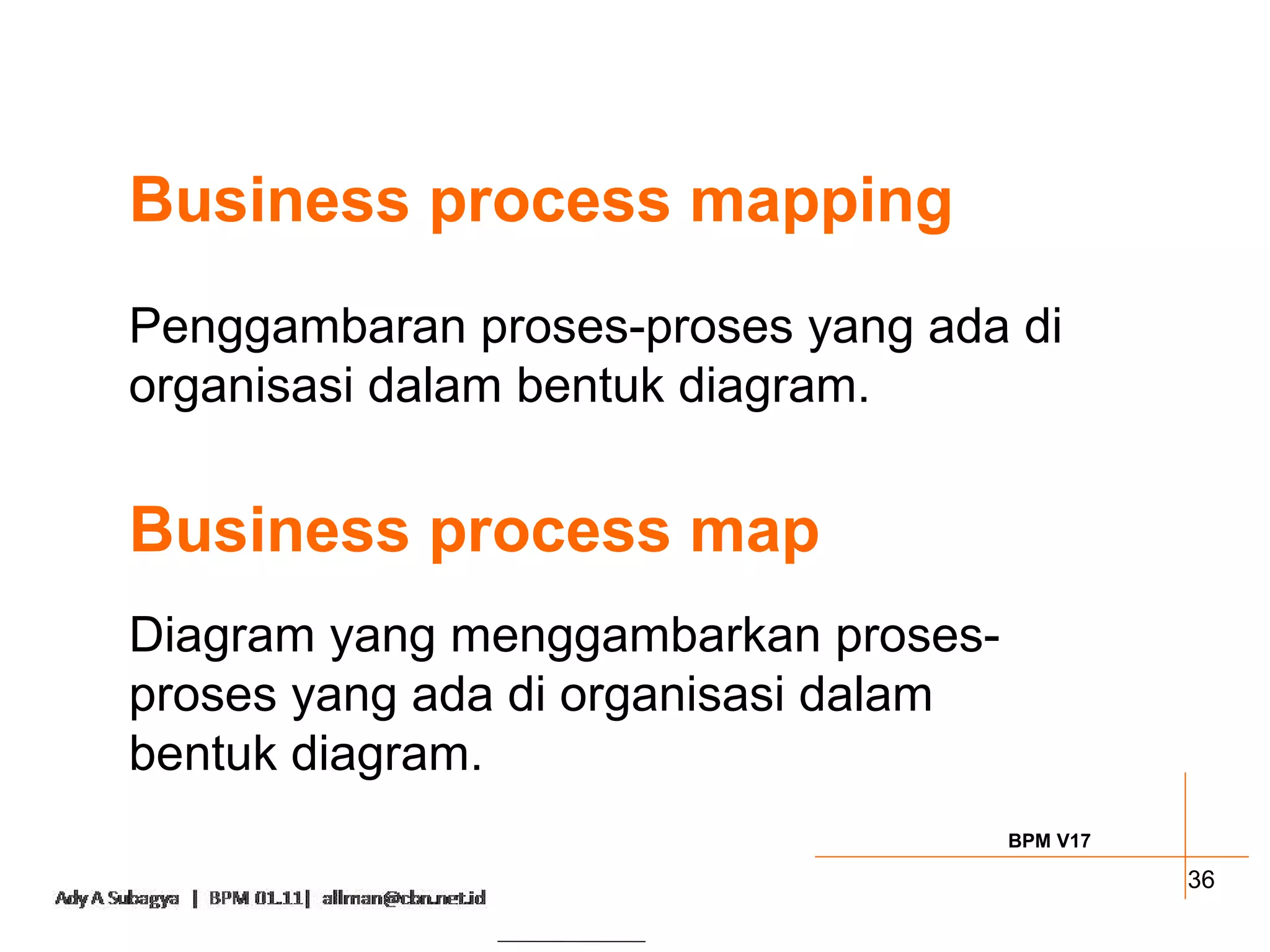Business process mapping
Penggambaran proses-proses yang ada di
organisasi dalam bentuk diagram.


Business process map
Diagram yang menggambarkan proses-
proses yang ada di organisasi dalam
bentuk diagram.
                                      BPM V17

                                                36
 
