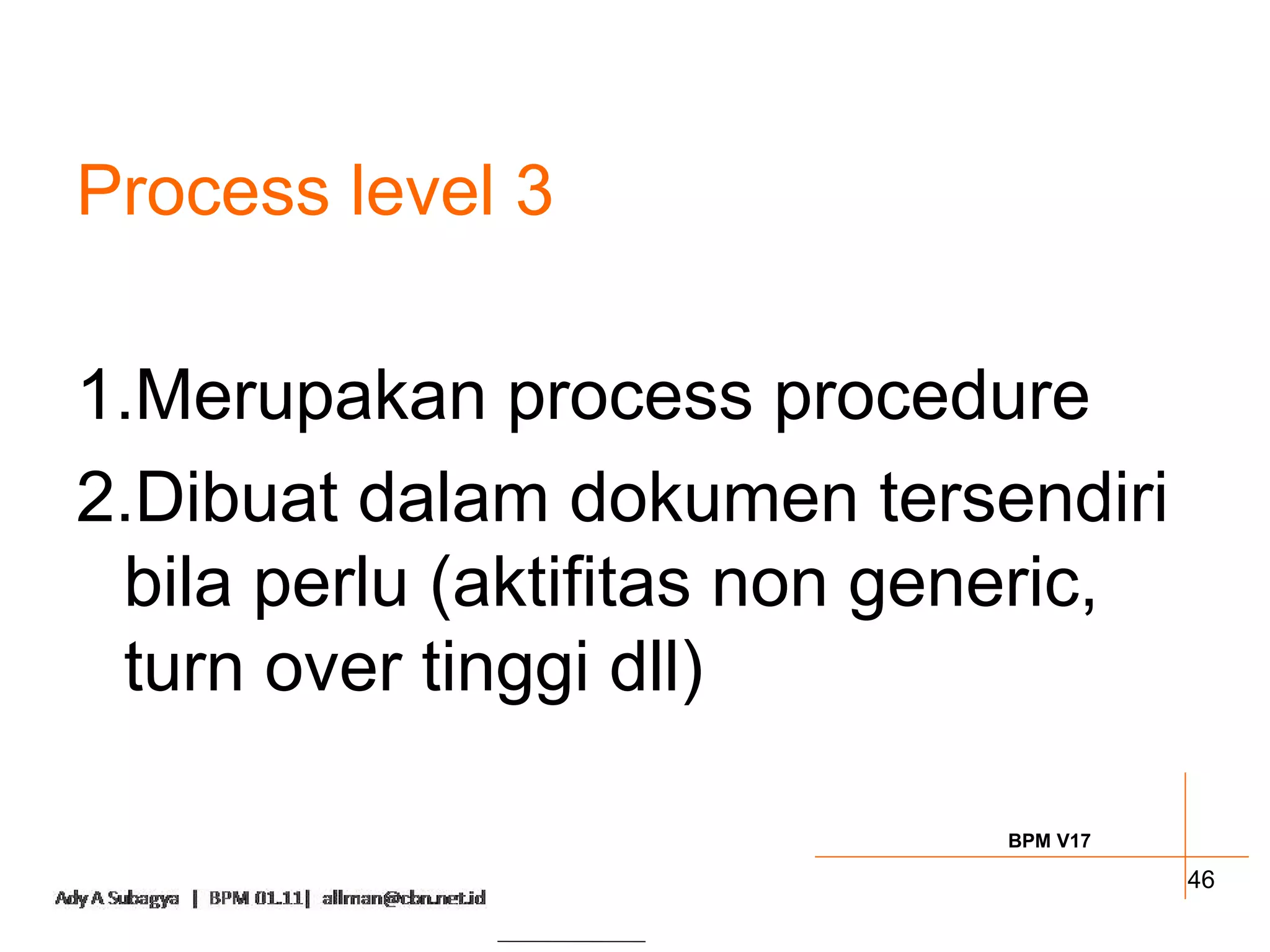 Process level 3

1.Merupakan process procedure
2.Dibuat dalam dokumen tersendiri
 bila perlu (aktifitas non generic,
 turn over tinggi dll)

                             BPM V17

                                       46
 