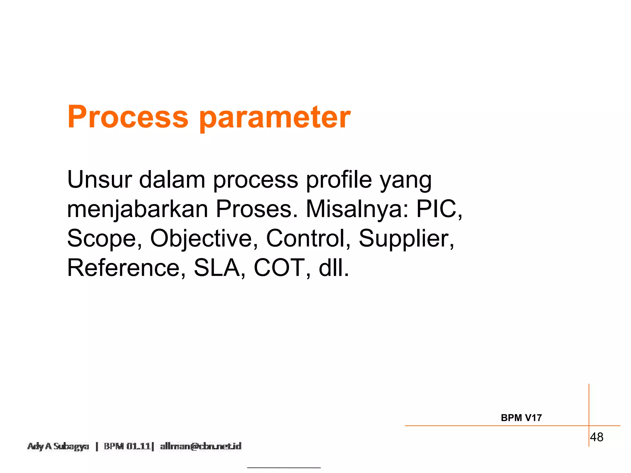 Process parameter
Unsur dalam process profile yang
menjabarkan Proses. Misalnya: PIC,
Scope, Objective, Control, Supplier,
Reference, SLA, COT, dll.




                                       BPM V17

                                                 48
 