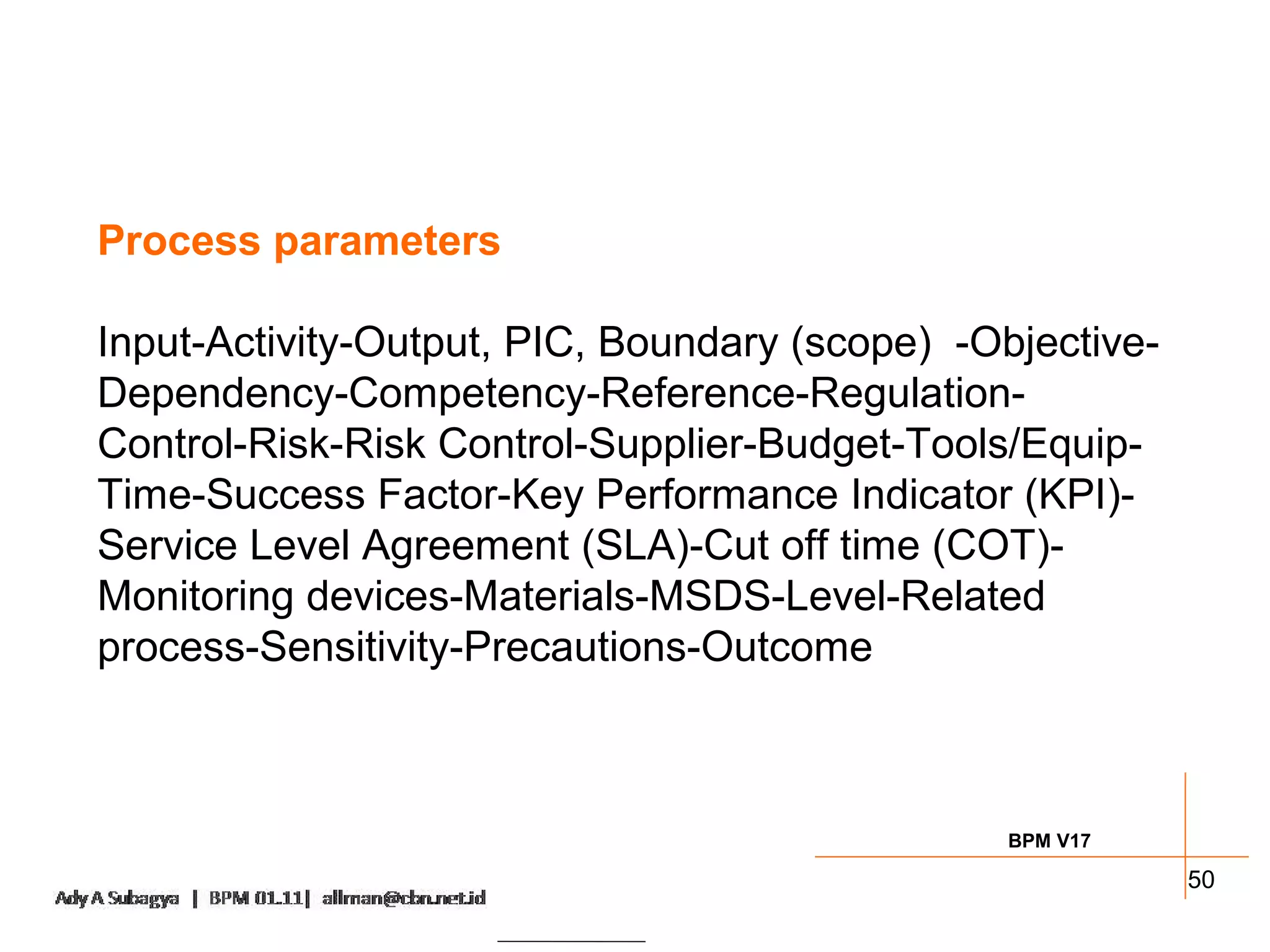Process parameters

Input-Activity-Output, PIC, Boundary (scope) -Objective-
Dependency-Competency-Reference-Regulation-
Control-Risk-Risk Control-Supplier-Budget-Tools/Equip-
Time-Success Factor-Key Performance Indicator (KPI)-
Service Level Agreement (SLA)-Cut off time (COT)-
Monitoring devices-Materials-MSDS-Level-Related
process-Sensitivity-Precautions-Outcome



                                                BPM V17

                                                           50
 