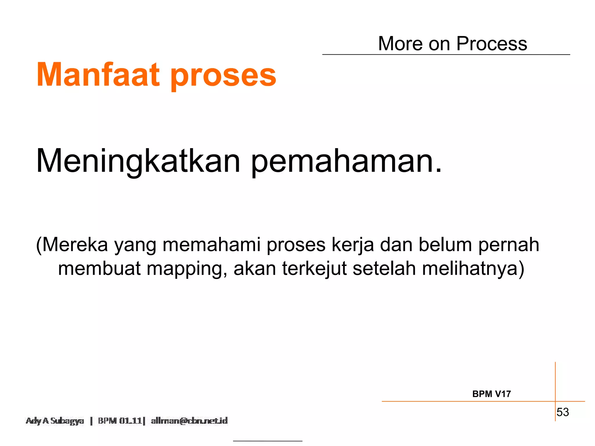 More on Process
Manfaat proses

Meningkatkan pemahaman.

(Mereka yang memahami proses kerja dan belum pernah
  membuat mapping, akan terkejut setelah melihatnya)




                                             BPM V17

                                                       53
 
