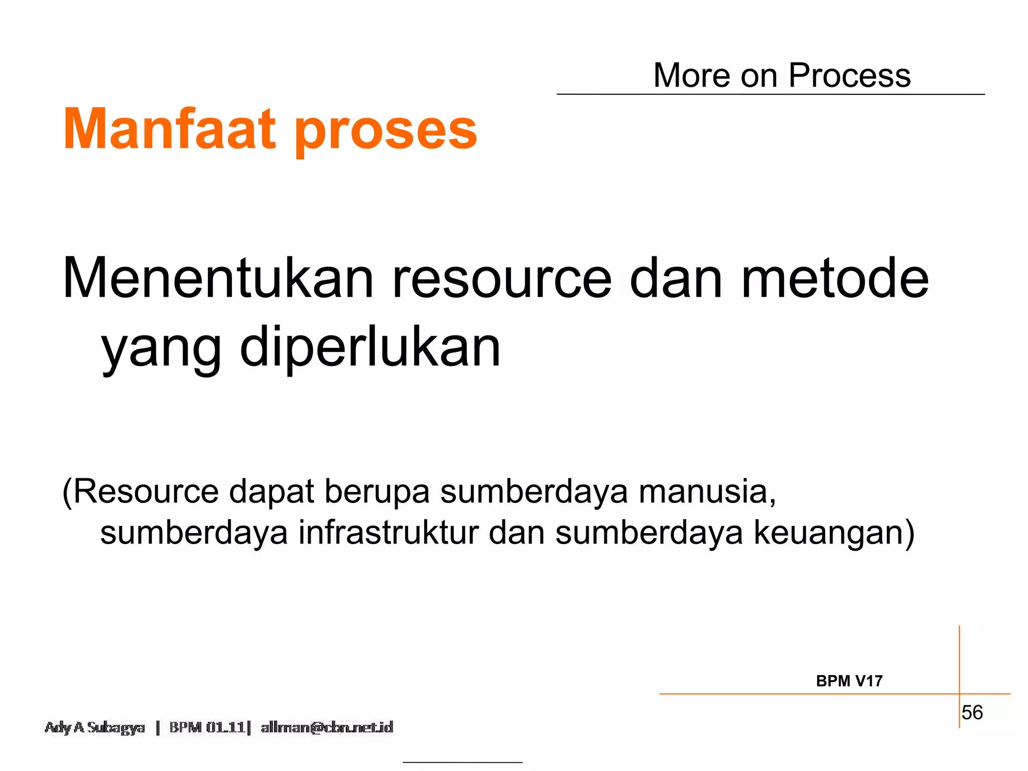 More on Process
Manfaat proses

Menentukan resource dan metode
 yang diperlukan

(Resource dapat berupa sumberdaya manusia,
  sumberdaya infrastruktur dan sumberdaya keuangan)



                                             BPM V17

                                                       56
 