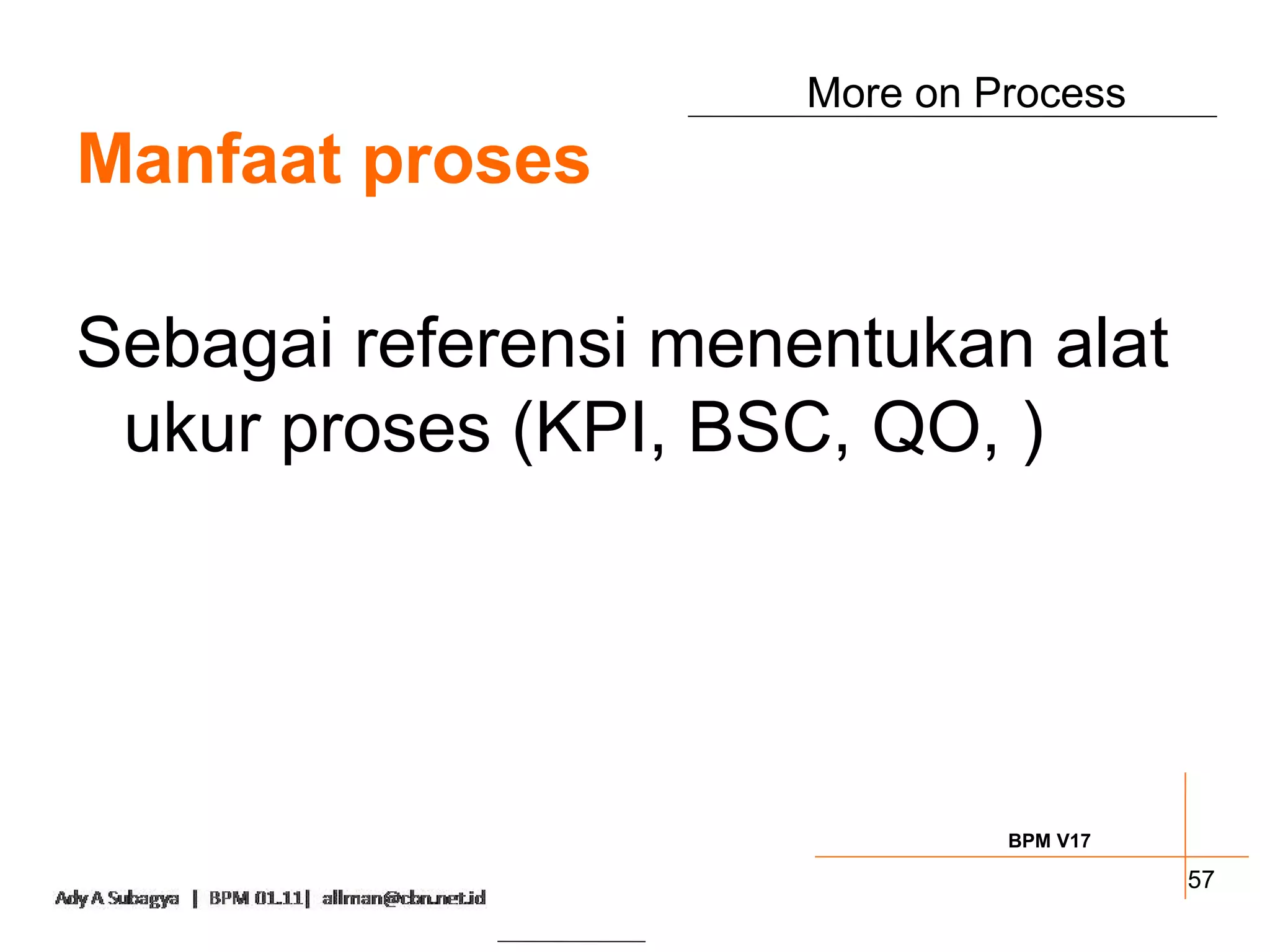 More on Process
Manfaat proses

Sebagai referensi menentukan alat
 ukur proses (KPI, BSC, QO, )




                               BPM V17

                                         57
 