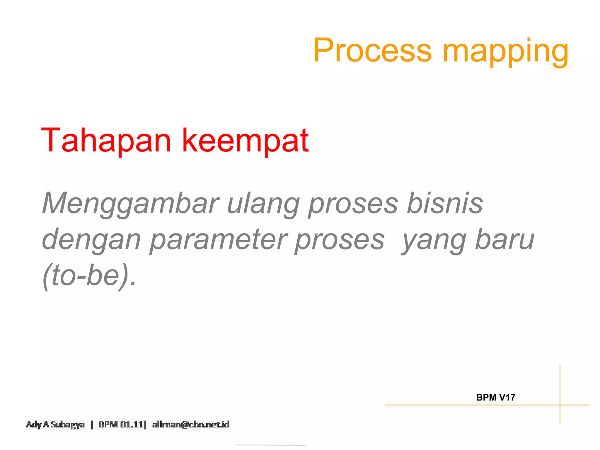 Process mapping

Tahapan keempat
Menggambar ulang proses bisnis
dengan parameter proses yang baru
(to-be).


                             BPM V17
 