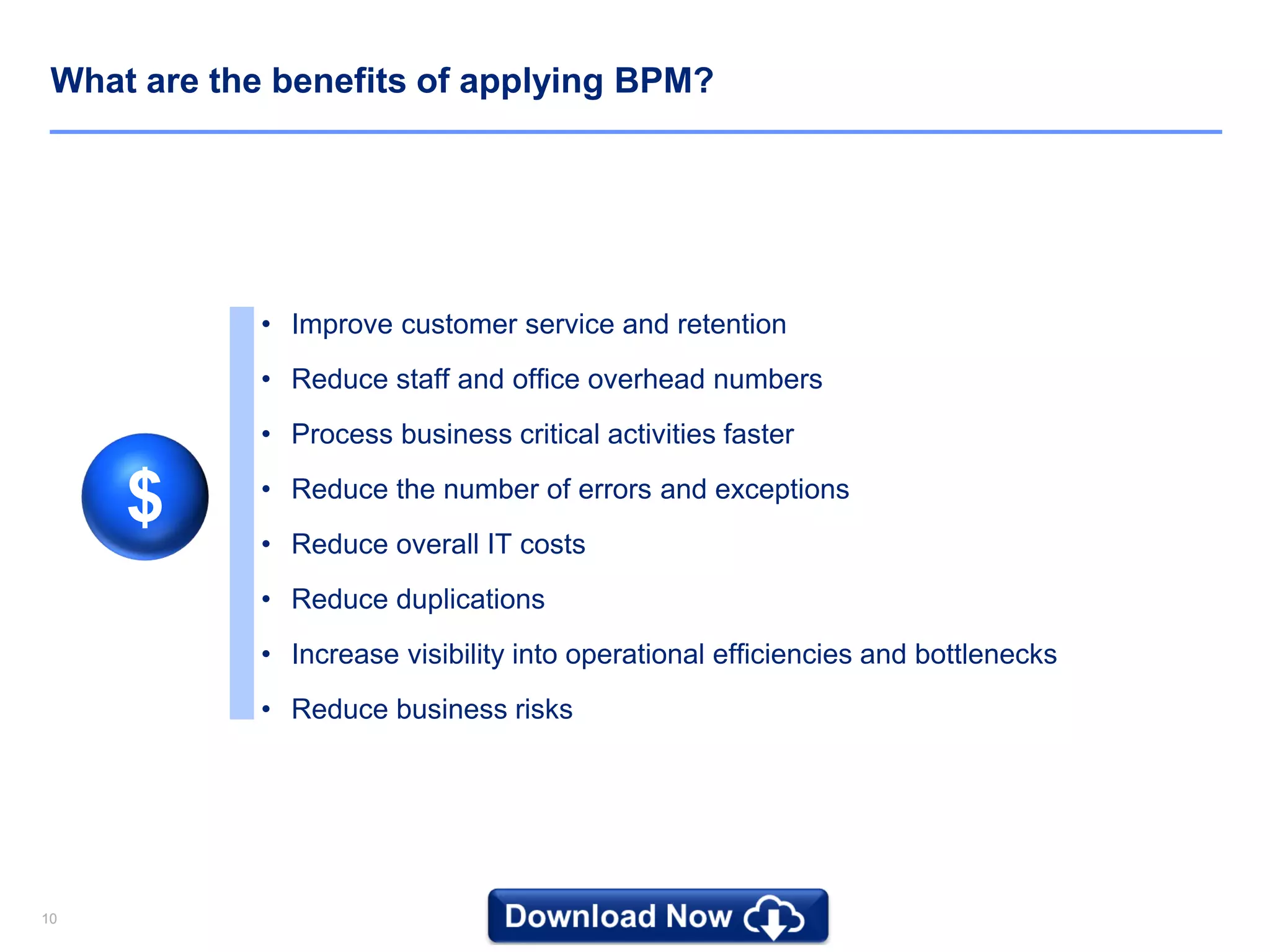 1010
What are the benefits of applying BPM?
• Improve customer service and retention
• Reduce staff and office overhead numbers
• Process business critical activities faster
• Reduce the number of errors and exceptions
• Reduce overall IT costs
• Reduce duplications
• Increase visibility into operational efficiencies and bottlenecks
• Reduce business risks
$
 