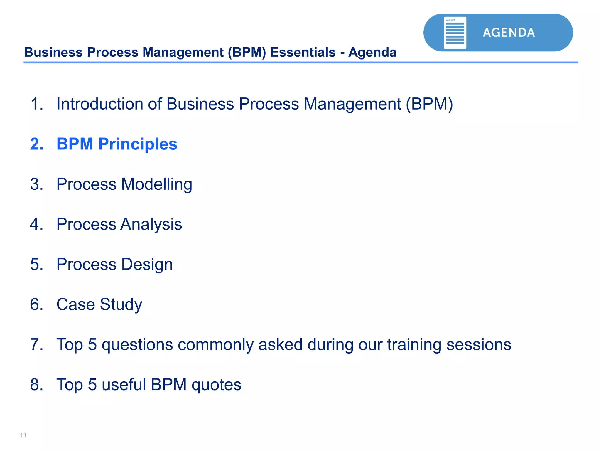 1111
Business Process Management (BPM) Essentials - Agenda
1. Introduction of Business Process Management (BPM)
2. BPM Principles
3. Process Modelling
4. Process Analysis
5. Process Design
6. Case Study
7. Top 5 questions commonly asked during our training sessions
8. Top 5 useful BPM quotes
 