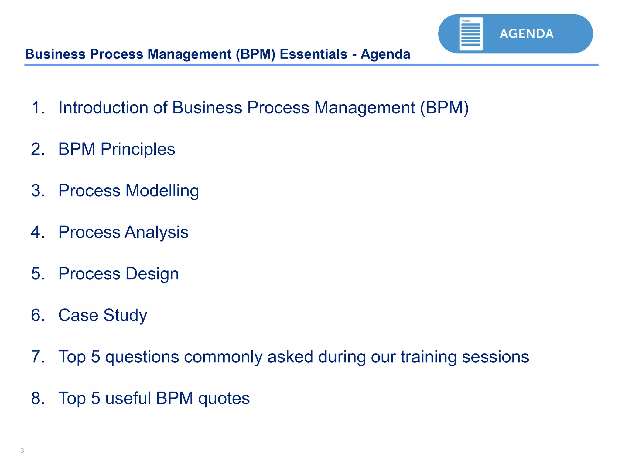33
Business Process Management (BPM) Essentials - Agenda
1. Introduction of Business Process Management (BPM)
2. BPM Principles
3. Process Modelling
4. Process Analysis
5. Process Design
6. Case Study
7. Top 5 questions commonly asked during our training sessions
8. Top 5 useful BPM quotes
 