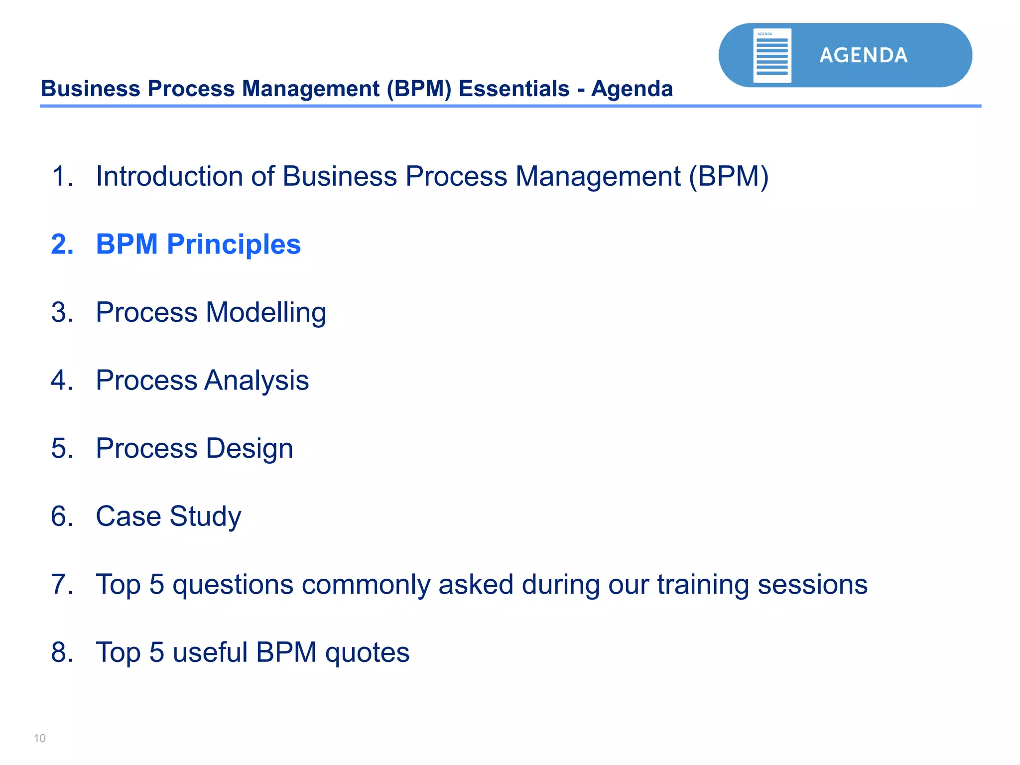 1010
Business Process Management (BPM) Essentials - Agenda
1. Introduction of Business Process Management (BPM)
2. BPM Principles
3. Process Modelling
4. Process Analysis
5. Process Design
6. Case Study
7. Top 5 questions commonly asked during our training sessions
8. Top 5 useful BPM quotes
 