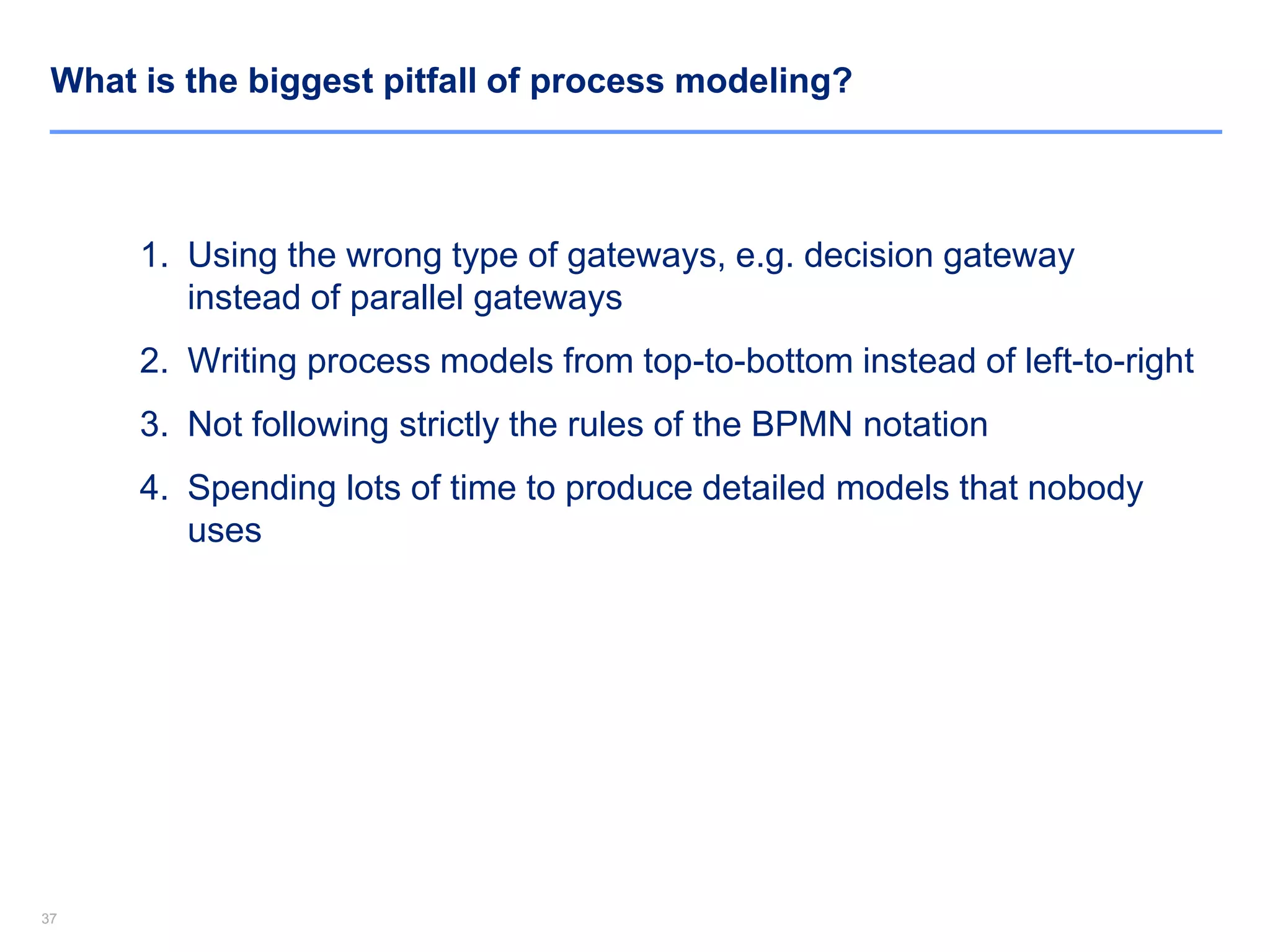 3737
What is the biggest pitfall of process modeling?
1. Using the wrong type of gateways, e.g. decision gateway
instead of parallel gateways
2. Writing process models from top-to-bottom instead of left-to-right
3. Not following strictly the rules of the BPMN notation
4. Spending lots of time to produce detailed models that nobody
uses
 
