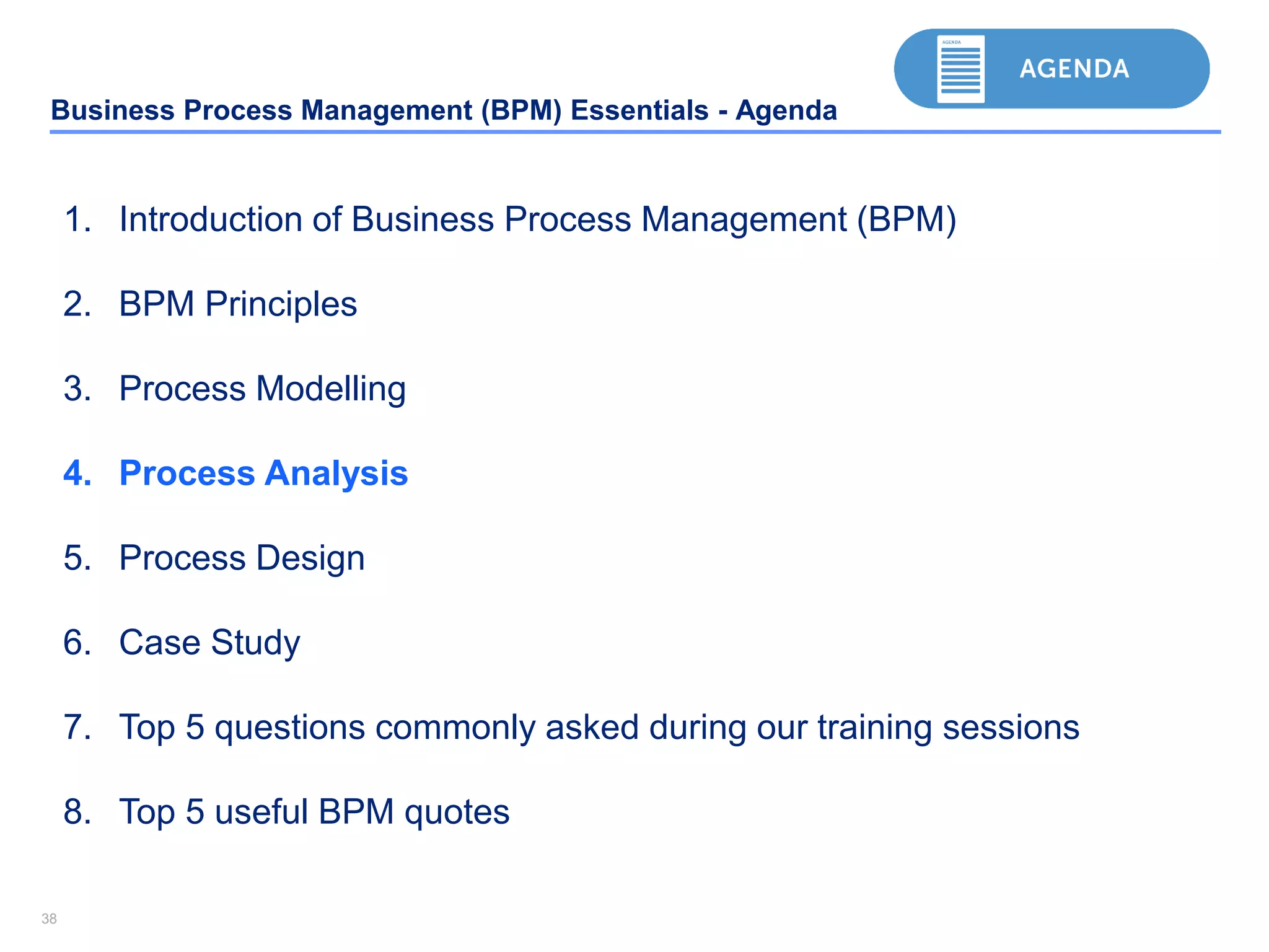 3838
Business Process Management (BPM) Essentials - Agenda
1. Introduction of Business Process Management (BPM)
2. BPM Principles
3. Process Modelling
4. Process Analysis
5. Process Design
6. Case Study
7. Top 5 questions commonly asked during our training sessions
8. Top 5 useful BPM quotes
 