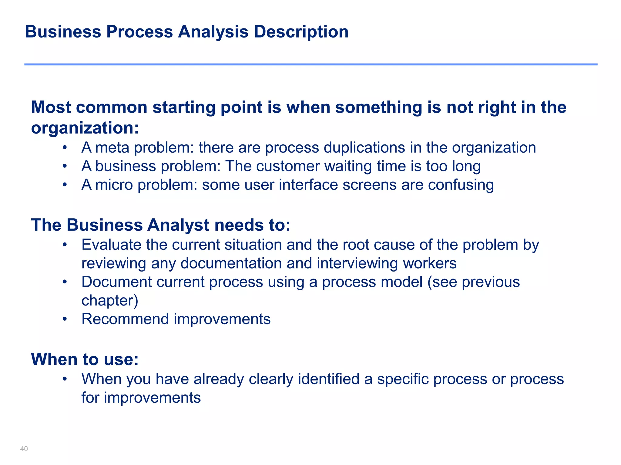 4040
Business Process Analysis Description
Most common starting point is when something is not right in the
organization:
• A meta problem: there are process duplications in the organization
• A business problem: The customer waiting time is too long
• A micro problem: some user interface screens are confusing
The Business Analyst needs to:
• Evaluate the current situation and the root cause of the problem by
reviewing any documentation and interviewing workers
• Document current process using a process model (see previous
chapter)
• Recommend improvements
When to use:
• When you have already clearly identified a specific process or process
for improvements
 