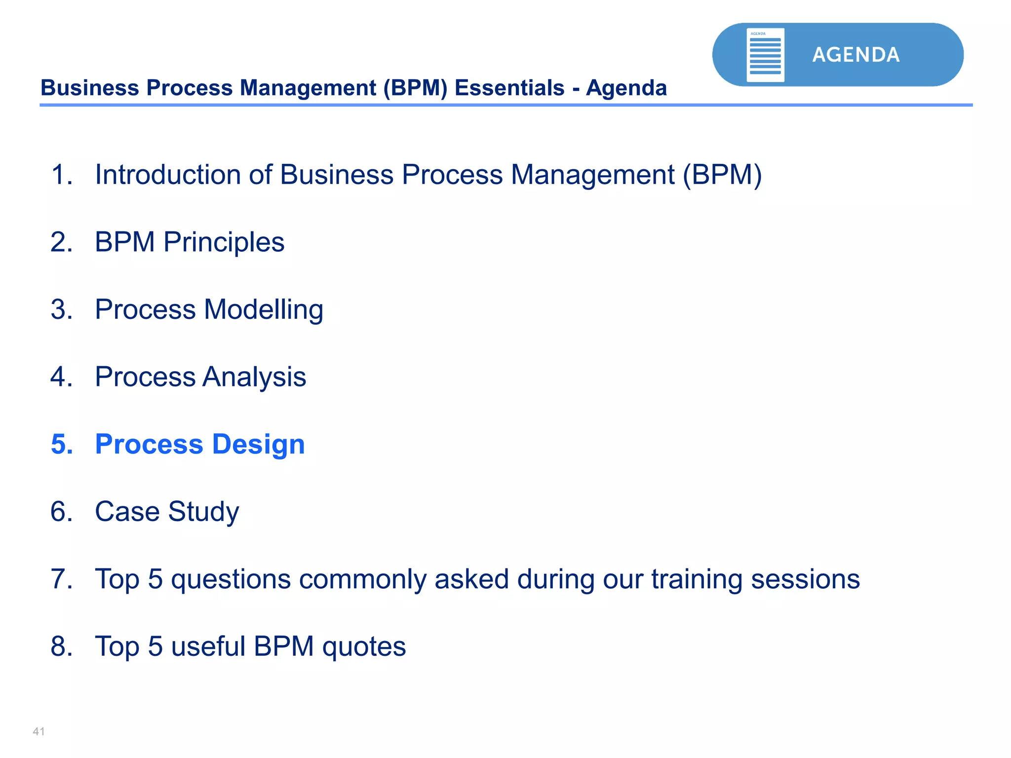 4141
Business Process Management (BPM) Essentials - Agenda
1. Introduction of Business Process Management (BPM)
2. BPM Principles
3. Process Modelling
4. Process Analysis
5. Process Design
6. Case Study
7. Top 5 questions commonly asked during our training sessions
8. Top 5 useful BPM quotes
 