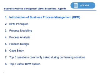 44
Business Process Management (BPM) Essentials - Agenda
1. Introduction of Business Process Management (BPM)
2. BPM Principles
3. Process Modelling
4. Process Analysis
5. Process Design
6. Case Study
7. Top 5 questions commonly asked during our training sessions
8. Top 5 useful BPM quotes
 