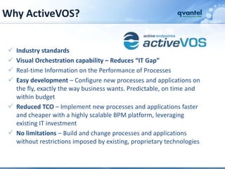 Why ActiveVOS?


  Industry standards
  Visual Orchestration capability – Reduces “IT Gap”
  Real-time Information on the Performance of Processes
  Easy development – Configure new processes and applications on
   the fly, exactly the way business wants. Predictable, on time and
   within budget
  Reduced TCO – Implement new processes and applications faster
   and cheaper with a highly scalable BPM platform, leveraging
   existing IT investment
  No limitations – Build and change processes and applications
   without restrictions imposed by existing, proprietary technologies
 