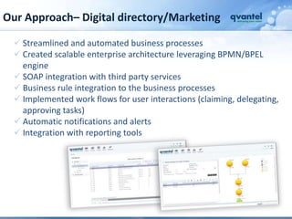 Our Approach– Digital directory/Marketing

   Streamlined and automated business processes
   Created scalable enterprise architecture leveraging BPMN/BPEL
    engine
   SOAP integration with third party services
   Business rule integration to the business processes
   Implemented work flows for user interactions (claiming, delegating,
    approving tasks)
   Automatic notifications and alerts
   Integration with reporting tools
 