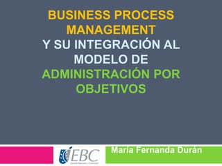 BUSINESS PROCESS
MANAGEMENT
Y SU INTEGRACIÓN AL
MODELO DE
ADMINISTRACIÓN POR
OBJETIVOS

María Fernanda Durán

Nava

 