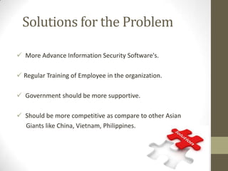 Solutions for the Problem
 More Advance Information Security Software's.
 Regular Training of Employee in the organization.
 Government should be more supportive.
 Should be more competitive as compare to other Asian
Giants like China, Vietnam, Philippines.

 