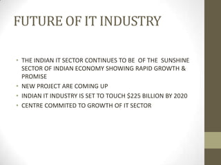 FUTURE OF IT INDUSTRY
• THE INDIAN IT SECTOR CONTINUES TO BE OF THE SUNSHINE
SECTOR OF INDIAN ECONOMY SHOWING RAPID GROWTH &
PROMISE
• NEW PROJECT ARE COMING UP
• INDIAN IT INDUSTRY IS SET TO TOUCH $225 BILLION BY 2020
• CENTRE COMMITED TO GROWTH OF IT SECTOR

 