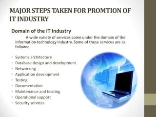 MAJOR STEPS TAKEN FOR PROMTION OF
IT INDUSTRY
Domain of the IT Industry
A wide variety of services come under the domain of the
information technology industry. Some of these services are as
follows:
•
•
•
•
•
•
•
•
•

Systems architecture
Database design and development
Networking
Application development
Testing
Documentation
Maintenance and hosting
Operational support
Security services

 