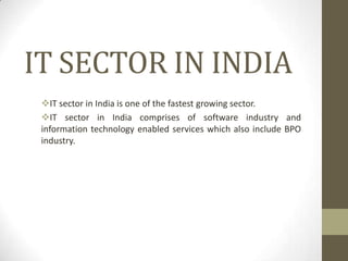 IT SECTOR IN INDIA
IT sector in India is one of the fastest growing sector.
IT sector in India comprises of software industry and
information technology enabled services which also include BPO
industry.

 