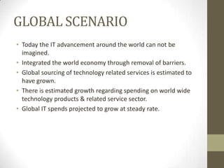 GLOBAL SCENARIO
• Today the IT advancement around the world can not be
imagined.
• Integrated the world economy through removal of barriers.
• Global sourcing of technology related services is estimated to
have grown.
• There is estimated growth regarding spending on world wide
technology products & related service sector.
• Global IT spends projected to grow at steady rate.

 