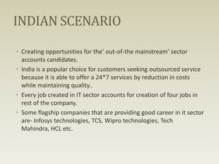 INDIAN SCENARIO
• Creating opportunities for the’ out-of-the mainstream’ sector
accounts candidates.
• India is a popular choice for customers seeking outsourced service
because it is able to offer a 24*7 services by reduction in costs
while maintaining quality..
• Every job created in IT sector accounts for creation of four jobs in
rest of the company.
• Some flagship companies that are providing good career in it sector
are- Infosys technologies, TCS, Wipro technologies, Tech
Mahindra, HCL etc.

 