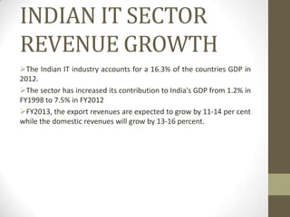INDIAN IT SECTOR
REVENUE GROWTH
The Indian IT industry accounts for a 16.3% of the countries GDP in
2012.
The sector has increased its contribution to India's GDP from 1.2% in
FY1998 to 7.5% in FY2012
FY2013, the export revenues are expected to grow by 11-14 per cent
while the domestic revenues will grow by 13-16 percent.

 