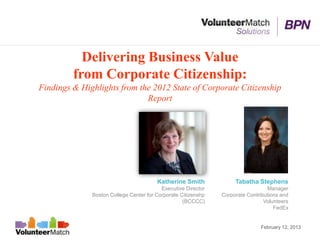 Delivering Business Value
         from Corporate Citizenship:
Findings & Highlights from the 2012 State of Corporate Citizenship
                             Report




                                        Katherine Smith             Tabatha Stephens
                                          Executive Director                     Manager
              Boston College Center for Corporate Citizenshp   Corporate Contributions and
                                                   (BCCCC)                      Volunteers
                                                                                    FedEx


                                                                              February 12, 2013
 